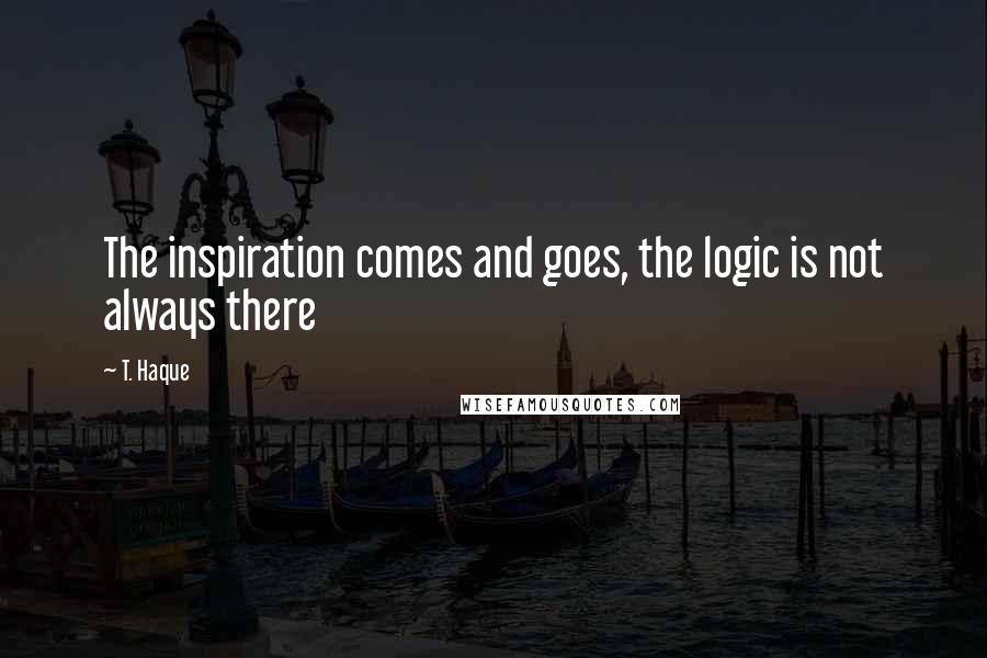 T. Haque Quotes: The inspiration comes and goes, the logic is not always there