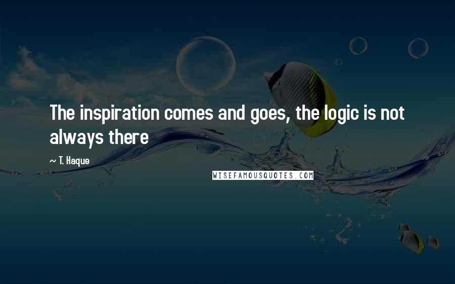 T. Haque Quotes: The inspiration comes and goes, the logic is not always there