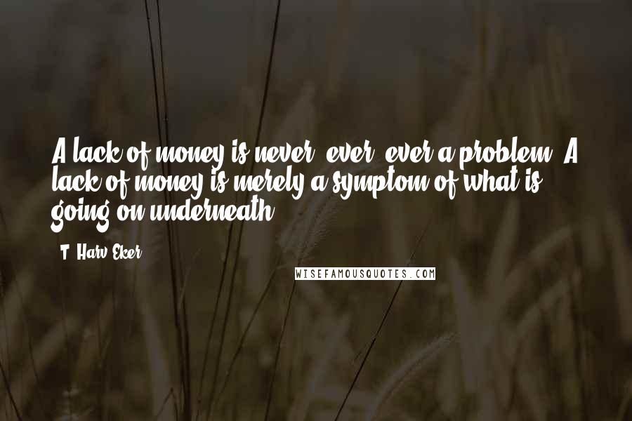 T. Harv Eker Quotes: A lack of money is never, ever, ever a problem. A lack of money is merely a symptom of what is going on underneath.