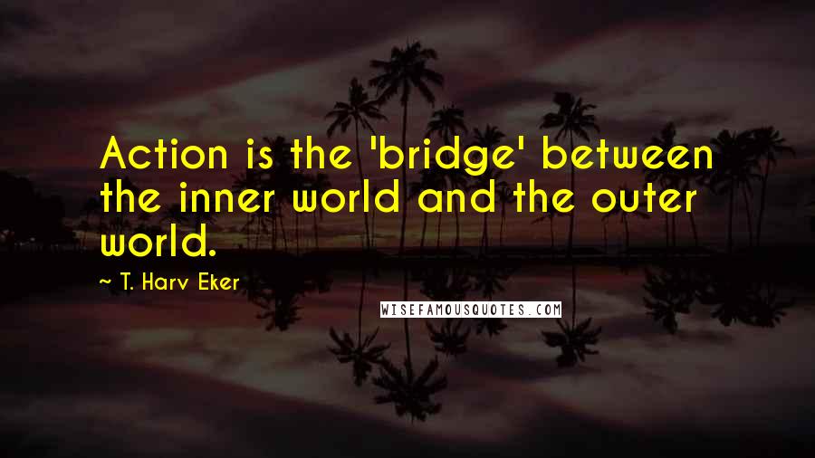 T. Harv Eker Quotes: Action is the 'bridge' between the inner world and the outer world.