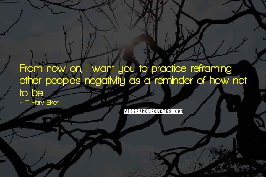 T. Harv Eker Quotes: From now on, I want you to practice reframing other people's negativity as a reminder of how not to be.