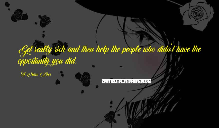 T. Harv Eker Quotes: Get really rich and then help the people who didn't have the opportunity you did.