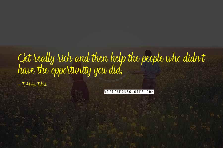 T. Harv Eker Quotes: Get really rich and then help the people who didn't have the opportunity you did.