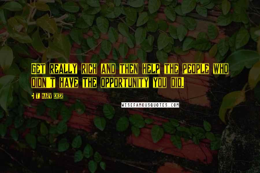 T. Harv Eker Quotes: Get really rich and then help the people who didn't have the opportunity you did.