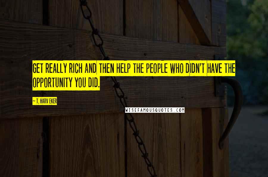 T. Harv Eker Quotes: Get really rich and then help the people who didn't have the opportunity you did.