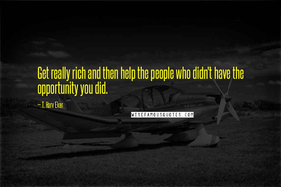 T. Harv Eker Quotes: Get really rich and then help the people who didn't have the opportunity you did.