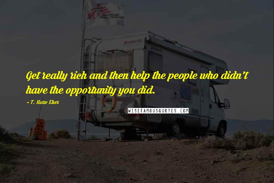 T. Harv Eker Quotes: Get really rich and then help the people who didn't have the opportunity you did.