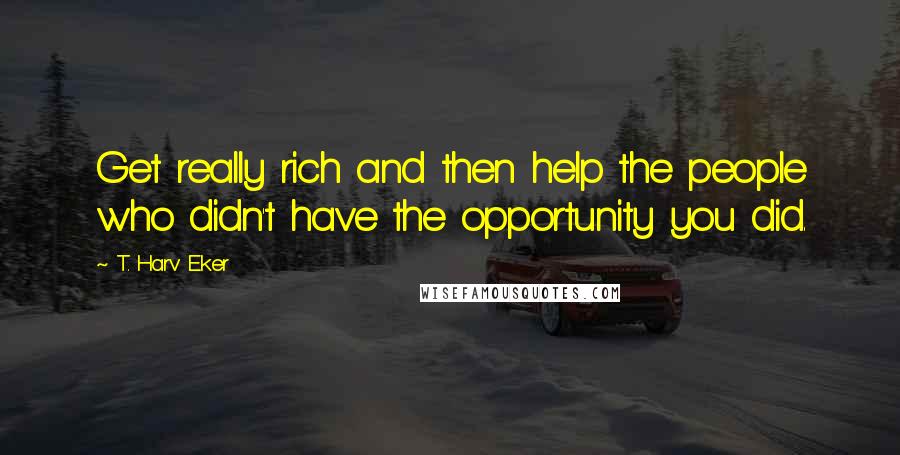 T. Harv Eker Quotes: Get really rich and then help the people who didn't have the opportunity you did.