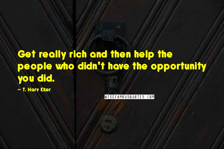 T. Harv Eker Quotes: Get really rich and then help the people who didn't have the opportunity you did.