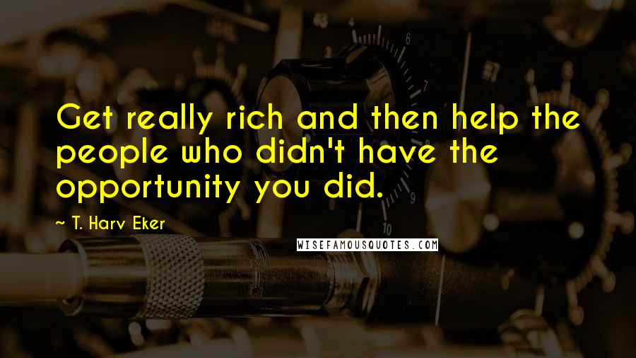 T. Harv Eker Quotes: Get really rich and then help the people who didn't have the opportunity you did.