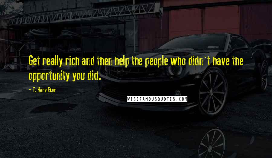 T. Harv Eker Quotes: Get really rich and then help the people who didn't have the opportunity you did.