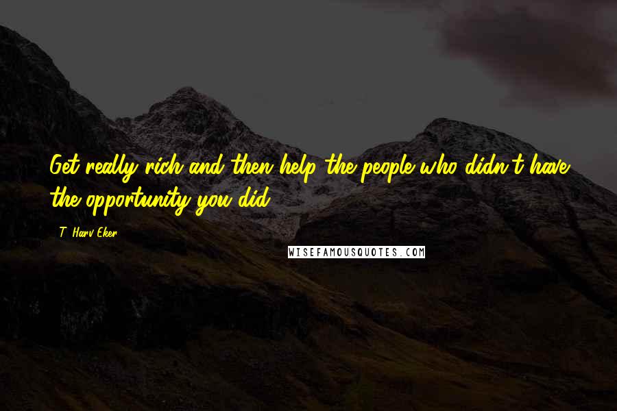 T. Harv Eker Quotes: Get really rich and then help the people who didn't have the opportunity you did.