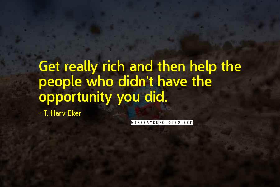 T. Harv Eker Quotes: Get really rich and then help the people who didn't have the opportunity you did.