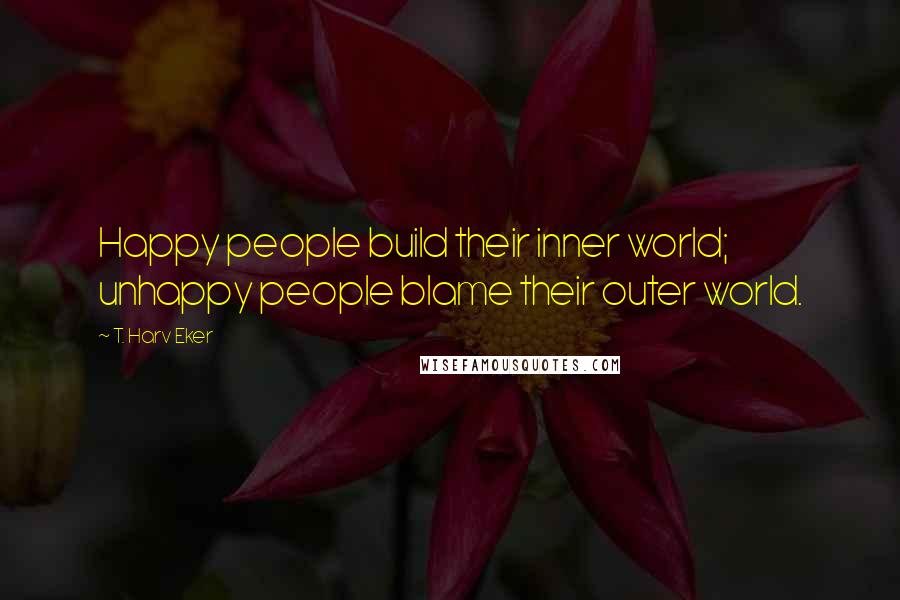 T. Harv Eker Quotes: Happy people build their inner world; unhappy people blame their outer world.