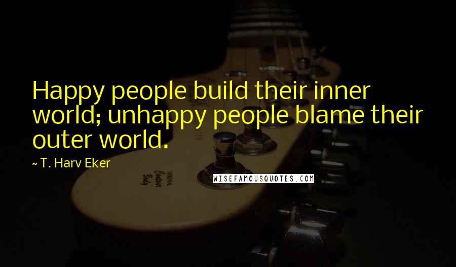 T. Harv Eker Quotes: Happy people build their inner world; unhappy people blame their outer world.