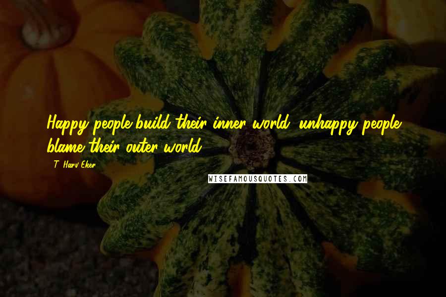 T. Harv Eker Quotes: Happy people build their inner world; unhappy people blame their outer world.