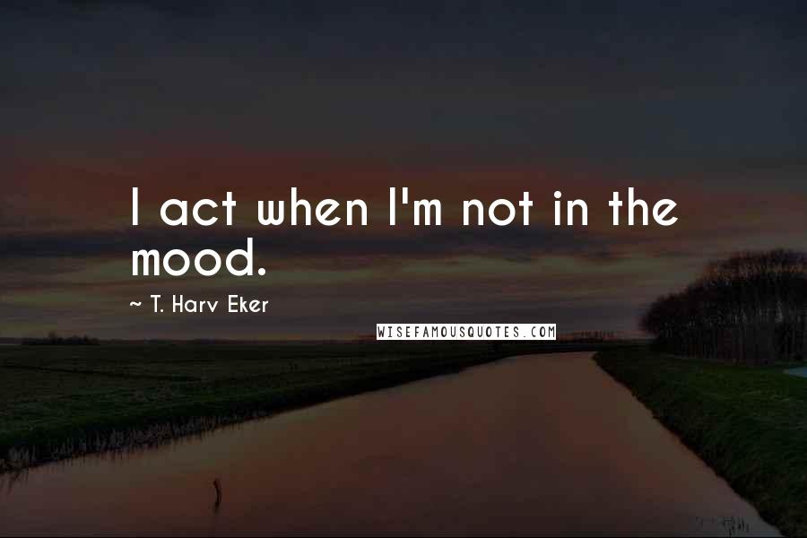 T. Harv Eker Quotes: I act when I'm not in the mood.