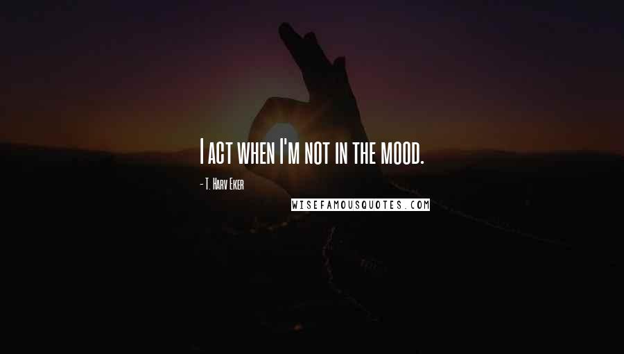 T. Harv Eker Quotes: I act when I'm not in the mood.
