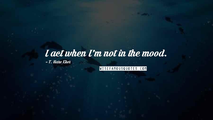 T. Harv Eker Quotes: I act when I'm not in the mood.