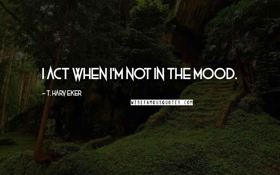 T. Harv Eker Quotes: I act when I'm not in the mood.