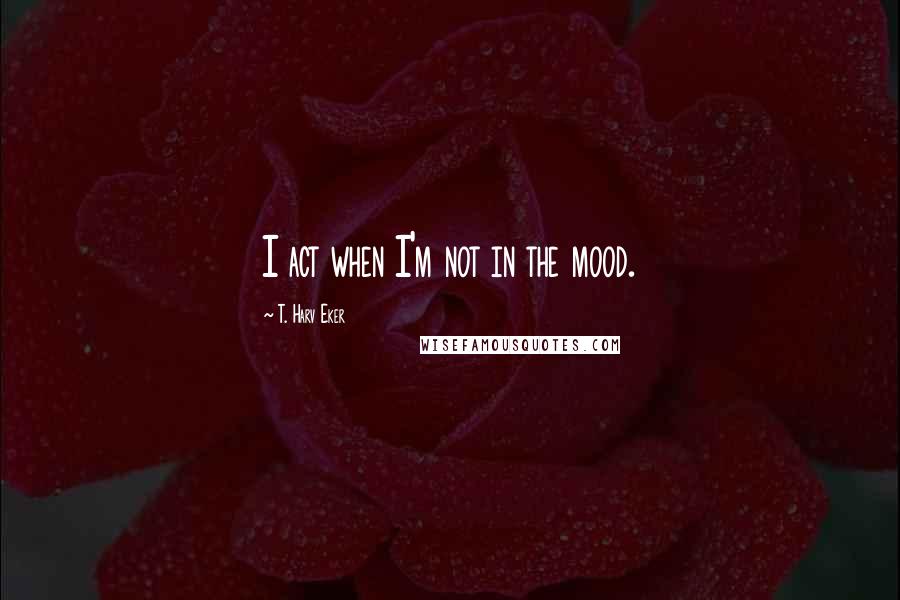 T. Harv Eker Quotes: I act when I'm not in the mood.