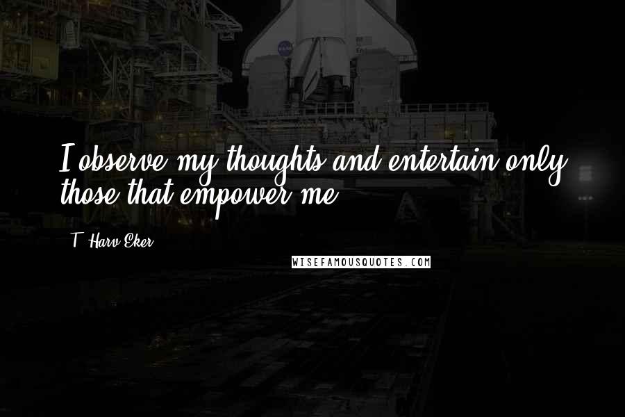 T. Harv Eker Quotes: I observe my thoughts and entertain only those that empower me.