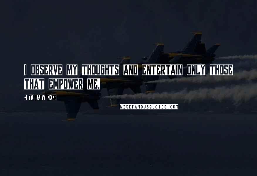 T. Harv Eker Quotes: I observe my thoughts and entertain only those that empower me.