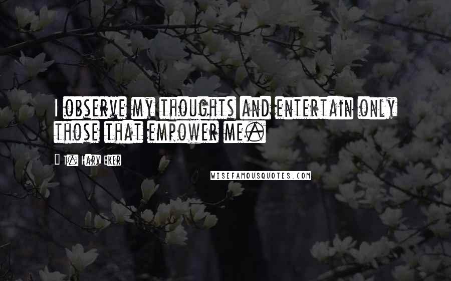 T. Harv Eker Quotes: I observe my thoughts and entertain only those that empower me.