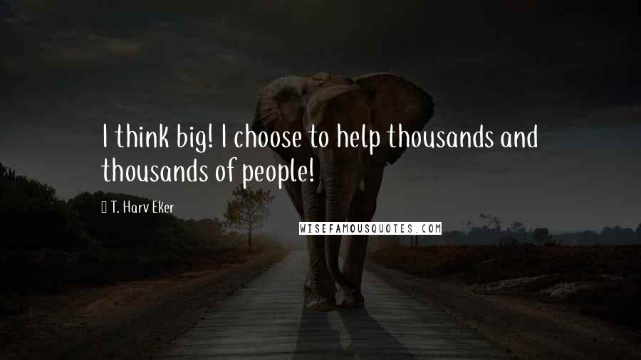 T. Harv Eker Quotes: I think big! I choose to help thousands and thousands of people!