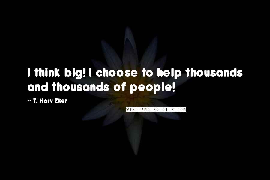 T. Harv Eker Quotes: I think big! I choose to help thousands and thousands of people!