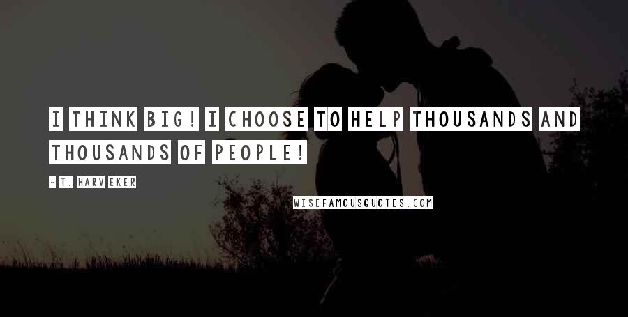 T. Harv Eker Quotes: I think big! I choose to help thousands and thousands of people!