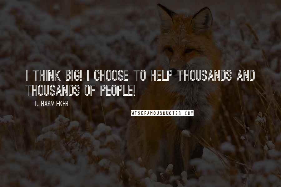 T. Harv Eker Quotes: I think big! I choose to help thousands and thousands of people!