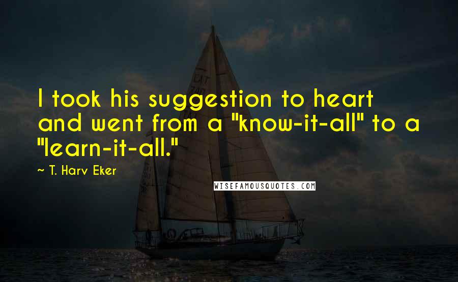 T. Harv Eker Quotes: I took his suggestion to heart and went from a "know-it-all" to a "learn-it-all."