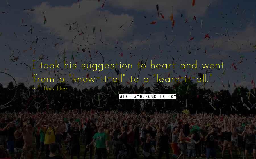 T. Harv Eker Quotes: I took his suggestion to heart and went from a "know-it-all" to a "learn-it-all."