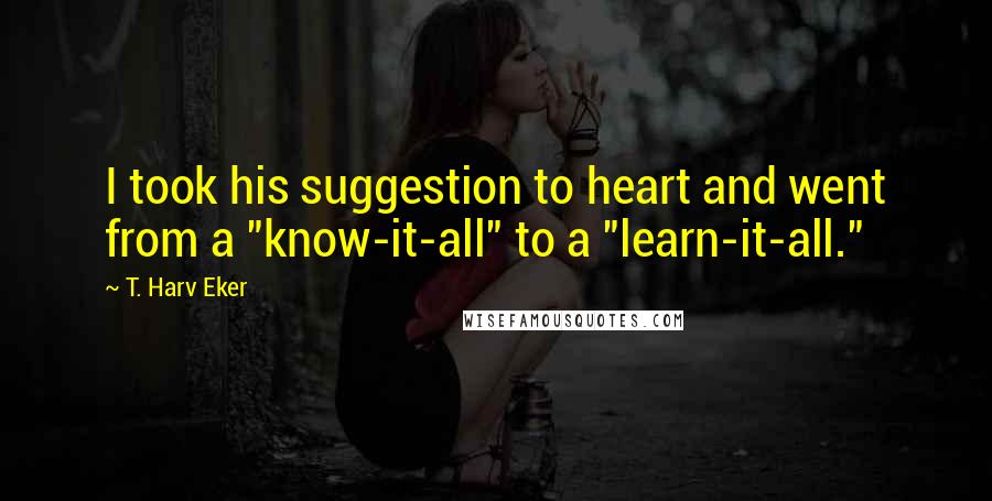 T. Harv Eker Quotes: I took his suggestion to heart and went from a "know-it-all" to a "learn-it-all."