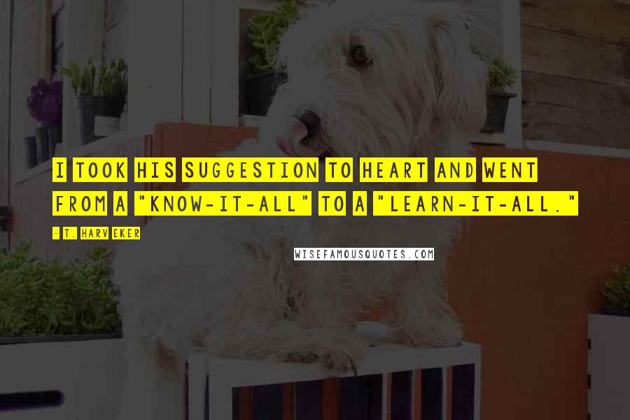 T. Harv Eker Quotes: I took his suggestion to heart and went from a "know-it-all" to a "learn-it-all."