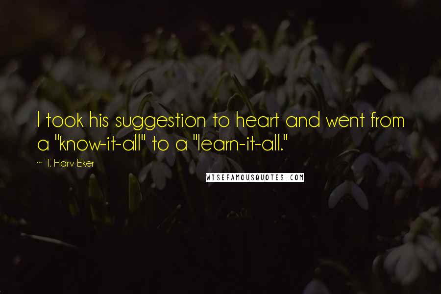 T. Harv Eker Quotes: I took his suggestion to heart and went from a "know-it-all" to a "learn-it-all."