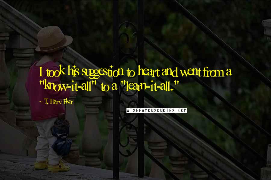 T. Harv Eker Quotes: I took his suggestion to heart and went from a "know-it-all" to a "learn-it-all."