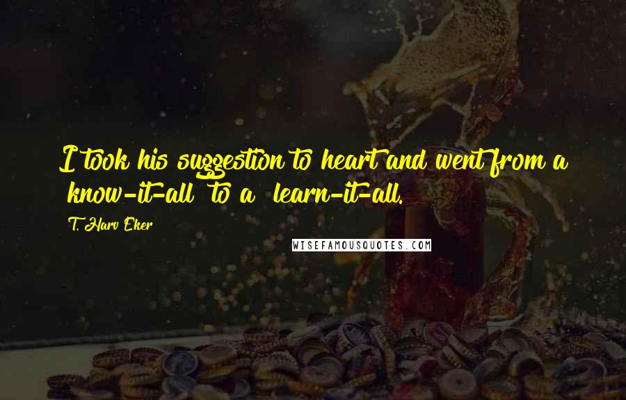 T. Harv Eker Quotes: I took his suggestion to heart and went from a "know-it-all" to a "learn-it-all."