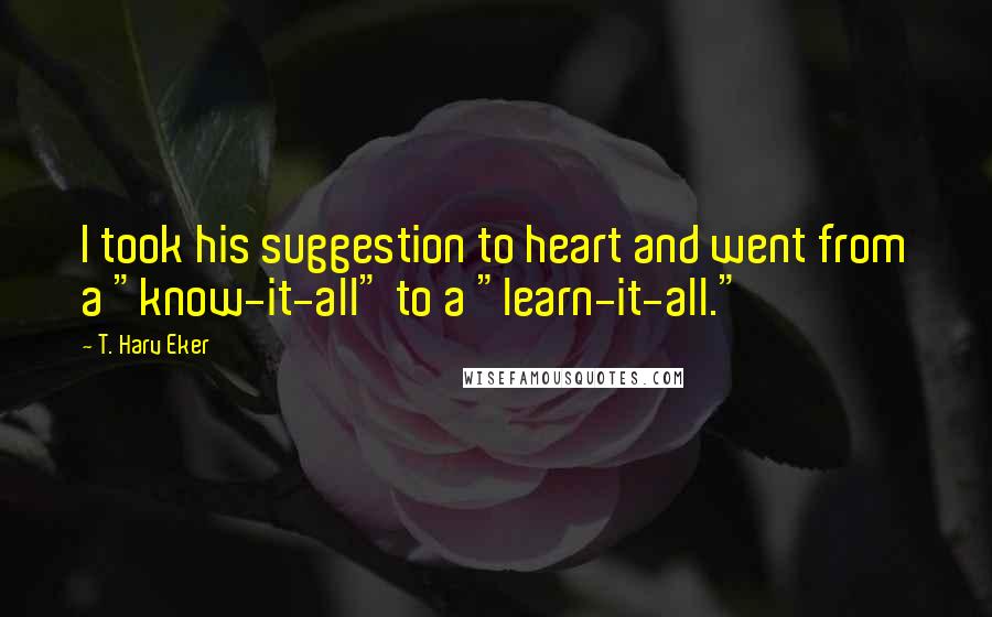 T. Harv Eker Quotes: I took his suggestion to heart and went from a "know-it-all" to a "learn-it-all."