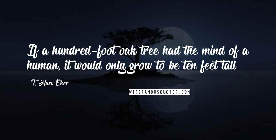 T. Harv Eker Quotes: If a hundred-foot oak tree had the mind of a human, it would only grow to be ten feet tall!