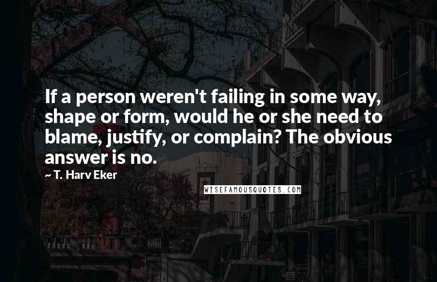 T. Harv Eker Quotes: If a person weren't failing in some way, shape or form, would he or she need to blame, justify, or complain? The obvious answer is no.
