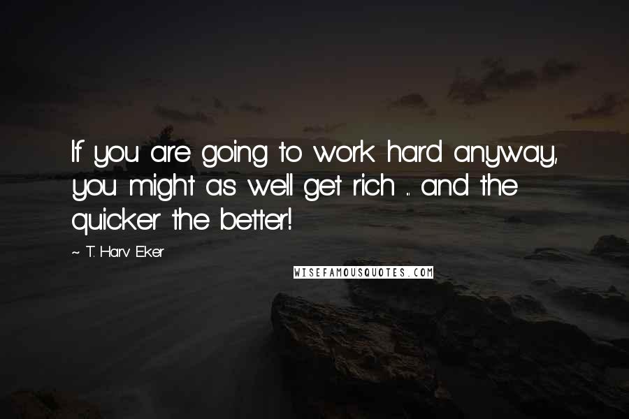 T. Harv Eker Quotes: If you are going to work hard anyway, you might as well get rich ... and the quicker the better!