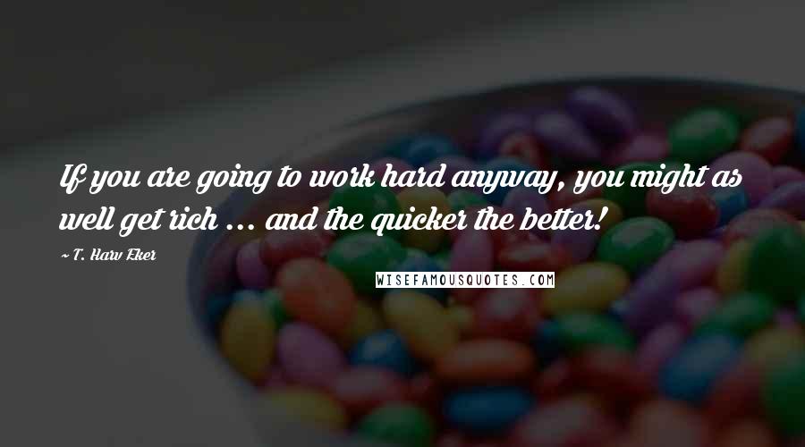 T. Harv Eker Quotes: If you are going to work hard anyway, you might as well get rich ... and the quicker the better!