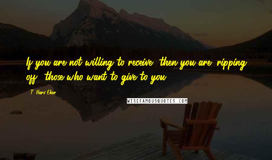 T. Harv Eker Quotes: If you are not willing to receive, then you are "ripping off" those who want to give to you.