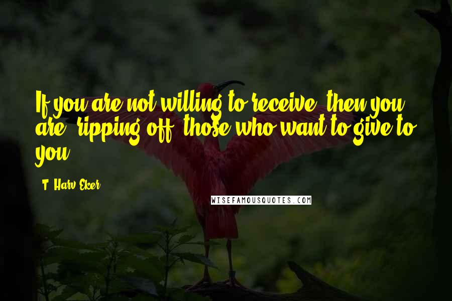 T. Harv Eker Quotes: If you are not willing to receive, then you are "ripping off" those who want to give to you.