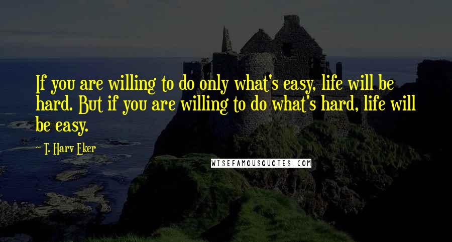 T. Harv Eker Quotes: If you are willing to do only what's easy, life will be hard. But if you are willing to do what's hard, life will be easy.