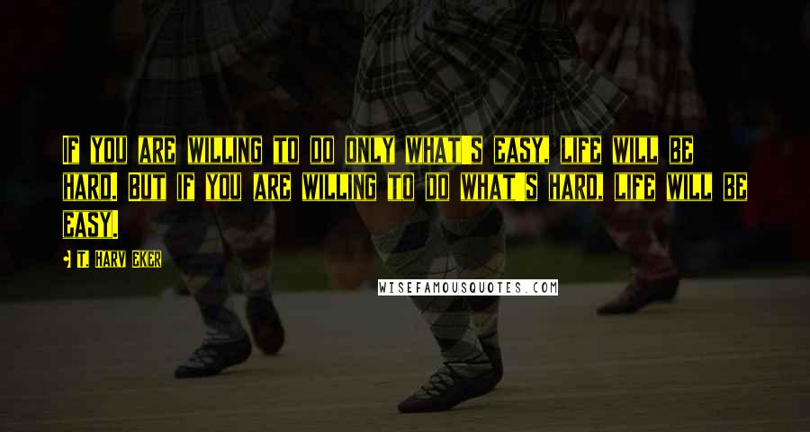 T. Harv Eker Quotes: If you are willing to do only what's easy, life will be hard. But if you are willing to do what's hard, life will be easy.