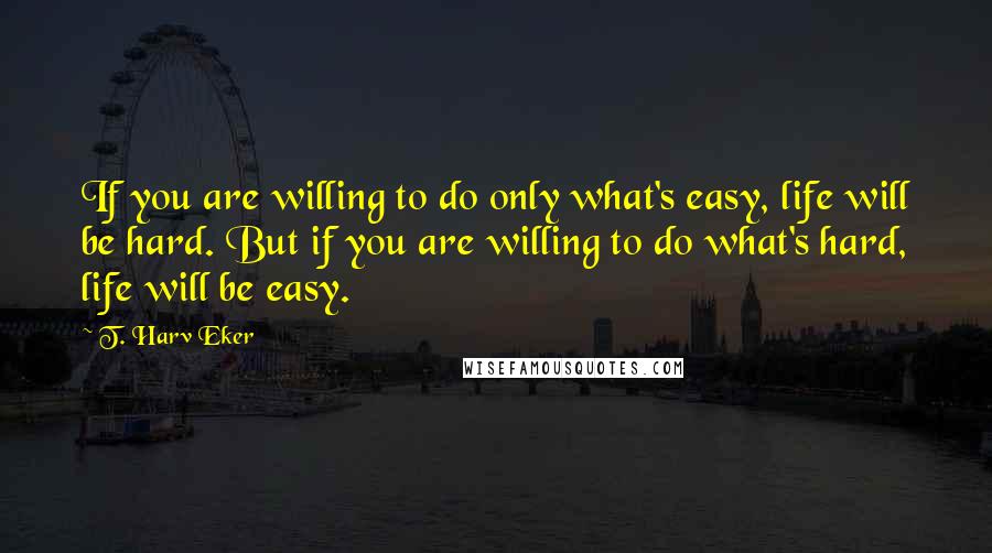 T. Harv Eker Quotes: If you are willing to do only what's easy, life will be hard. But if you are willing to do what's hard, life will be easy.