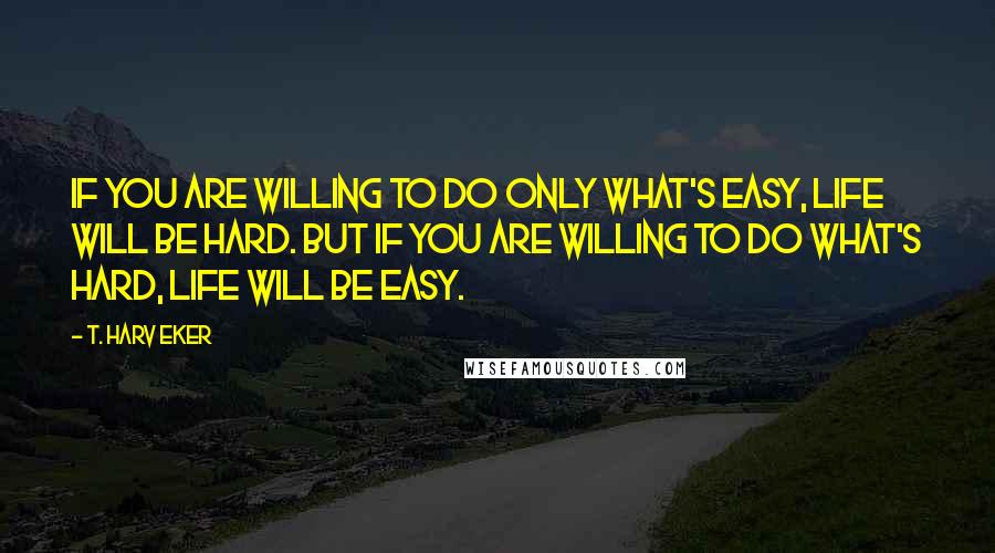 T. Harv Eker Quotes: If you are willing to do only what's easy, life will be hard. But if you are willing to do what's hard, life will be easy.